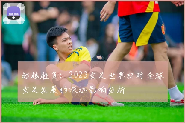 超越胜负:2023女足世界杯对全球女足发展的深远影响分析