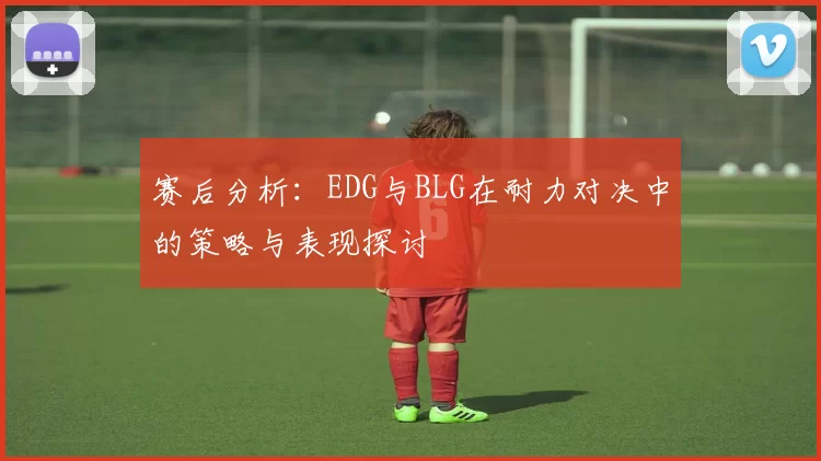 赛后分析:EDG与BLG在耐力对决中的策略与表现探讨