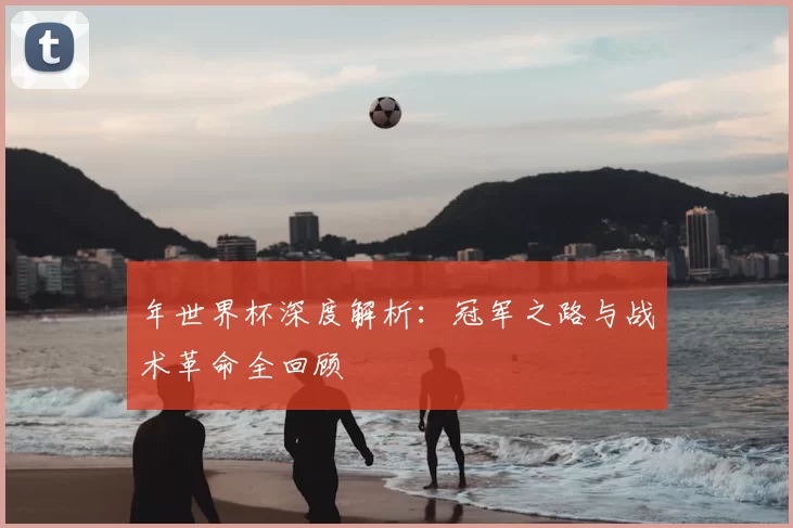 年世界杯深度解析:冠军之路与战术革命全回顾