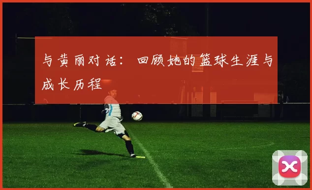 与黄丽对话:回顾她的篮球生涯与成长历程