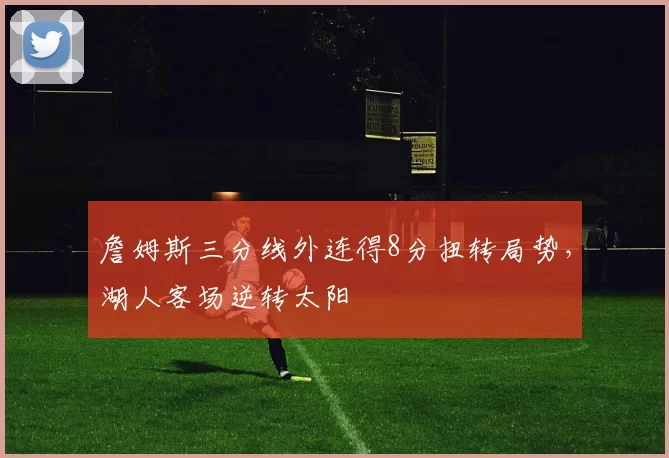 詹姆斯三分线外连得8分扭转局势,湖人客场逆转太阳