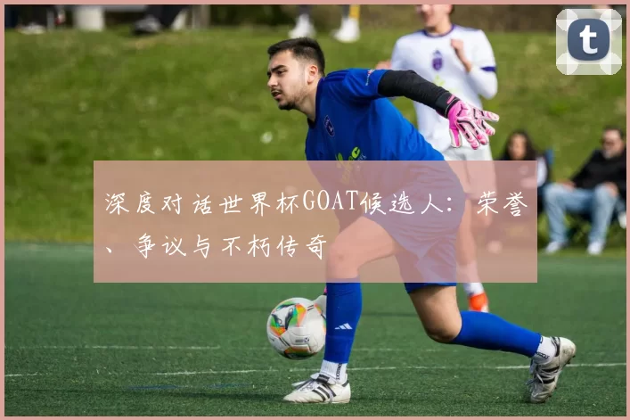 深度对话世界杯GOAT候选人:荣誉、争议与不朽传奇