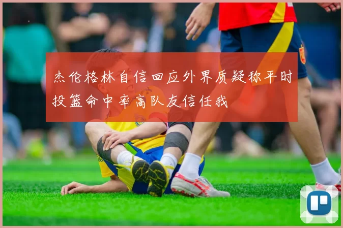 杰伦格林自信回应外界质疑称平时投篮命中率高队友信任我
