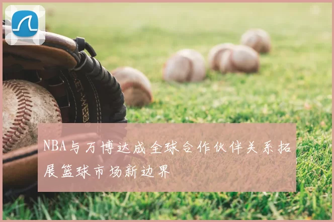 NBA与万博达成全球合作伙伴关系拓展篮球市场新边界