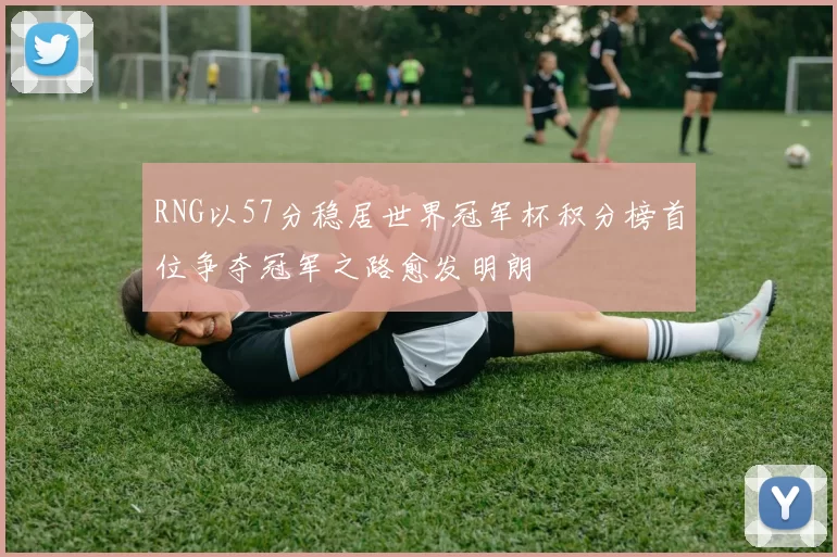 RNG以57分稳居世界冠军杯积分榜首位争夺冠军之路愈发明朗