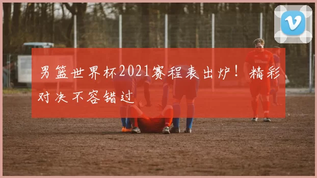 男篮世界杯2021赛程表出炉！精彩对决不容错过