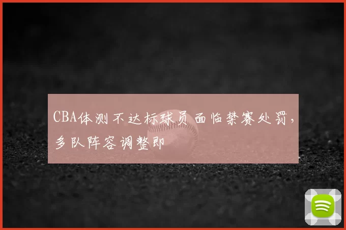 CBA体测不达标球员面临禁赛处罚,多队阵容调整即