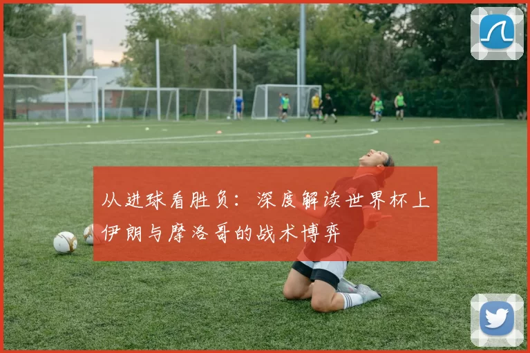 从进球看胜负:深度解读世界杯上伊朗与摩洛哥的战术博弈