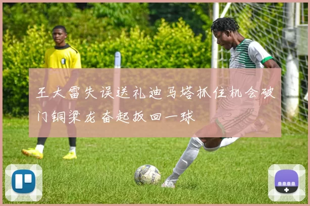王大雷失误送礼迪马塔抓住机会破门铜梁龙奋起扳回一球
