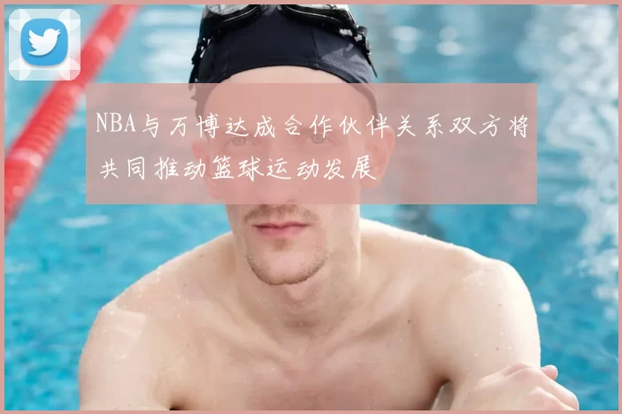 NBA与万博达成合作伙伴关系双方将共同推动篮球运动发展