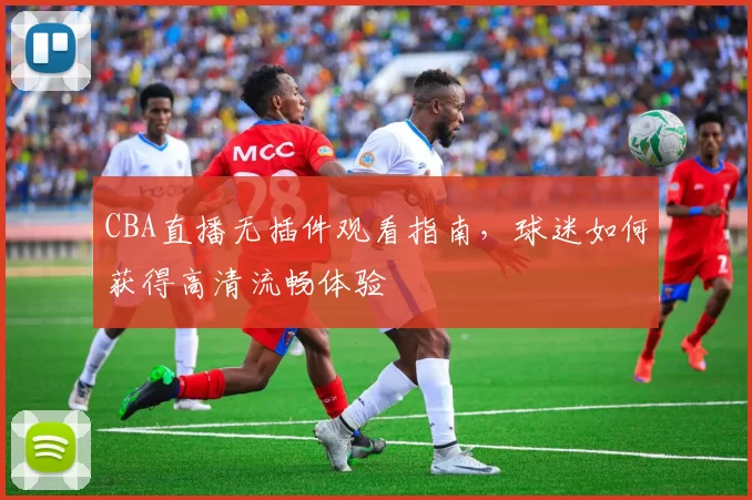 CBA直播无插件观看指南,球迷如何获得高清流畅体验