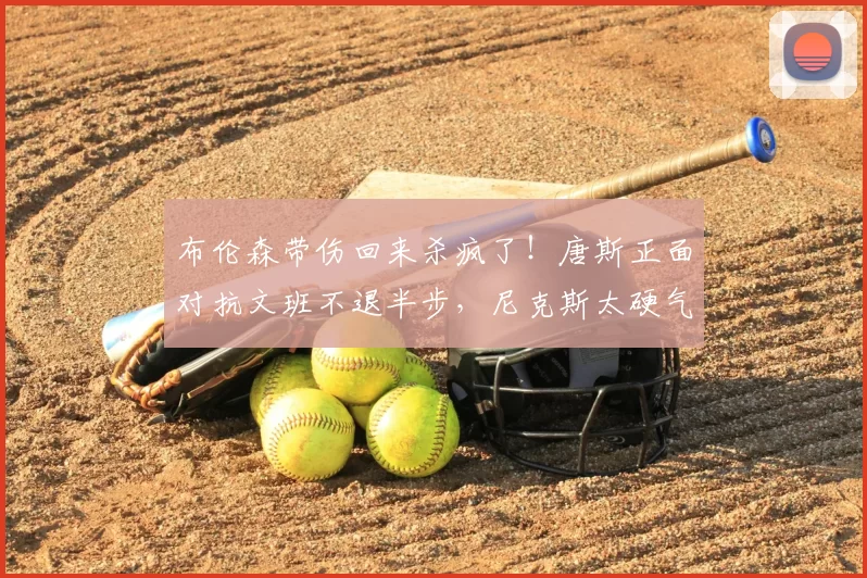 布伦森带伤回来杀疯了!唐斯正面对抗文班不退半步,尼克斯太硬气