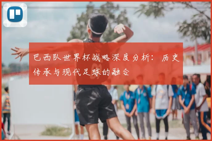 巴西队世界杯战略深度分析:历史传承与现代足球的融合