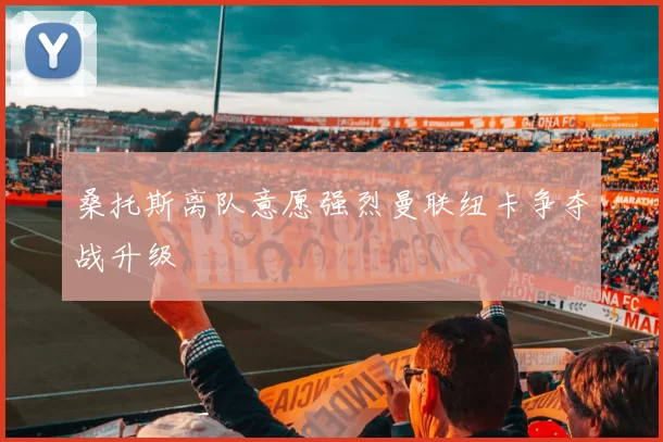 桑托斯离队意愿强烈曼联纽卡争夺战升级