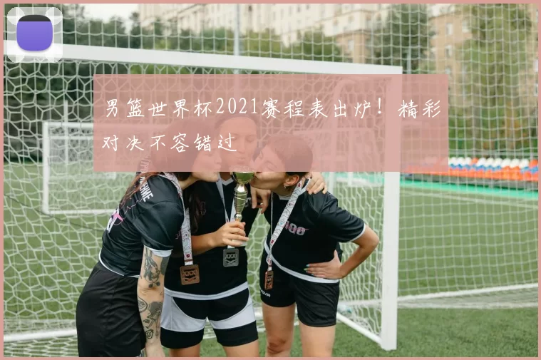 男篮世界杯2021赛程表出炉!精彩对决不容错过
