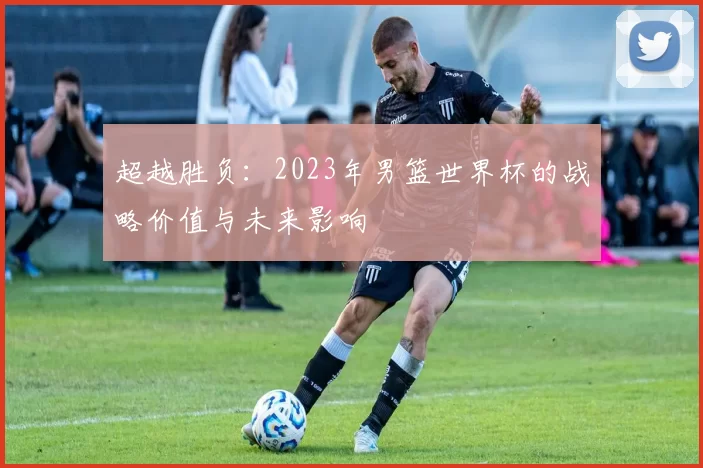 超越胜负:2023年男篮世界杯的战略价值与未来影响