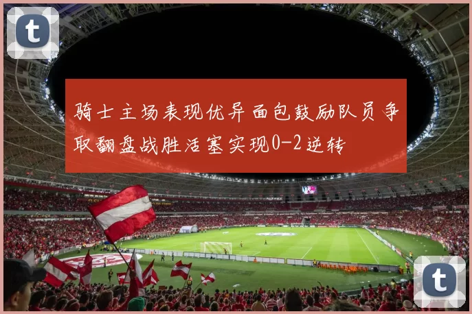 骑士主场表现优异面包鼓励队员争取翻盘战胜活塞实现0-2逆转