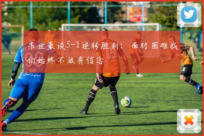 韦世豪谈5-1逆转胜利:面对困难我们始终不放弃信念
