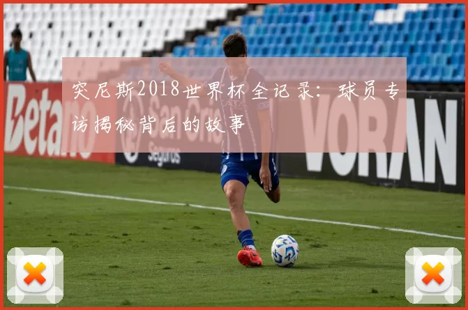 突尼斯2018世界杯全记录:球员专访揭秘背后的故事