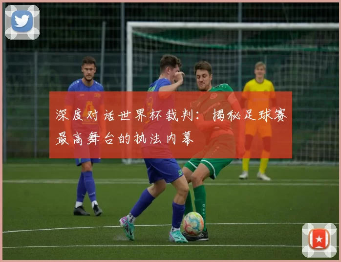 深度对话世界杯裁判：揭秘足球赛最高舞台的执法内幕