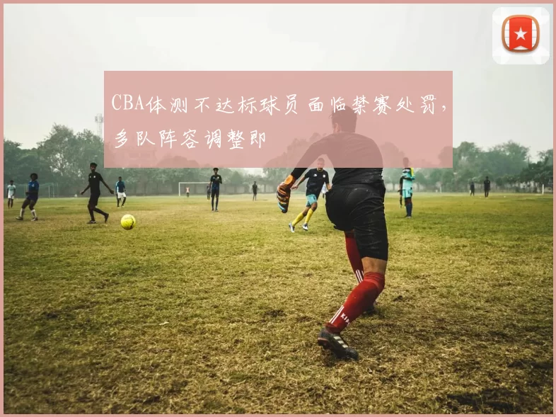 CBA体测不达标球员面临禁赛处罚,多队阵容调整即