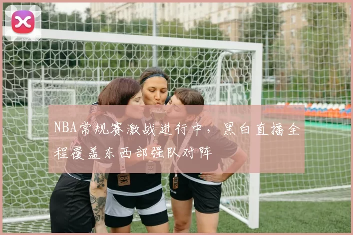 NBA常规赛激战进行中,黑白直播全程覆盖东西部强队对阵