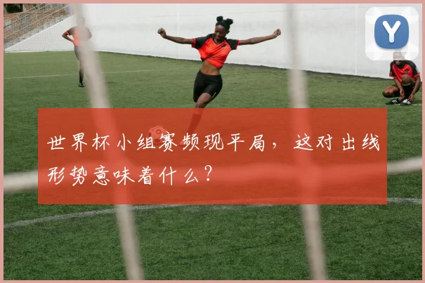 世界杯小组赛频现平局,这对出线形势意味着什么?