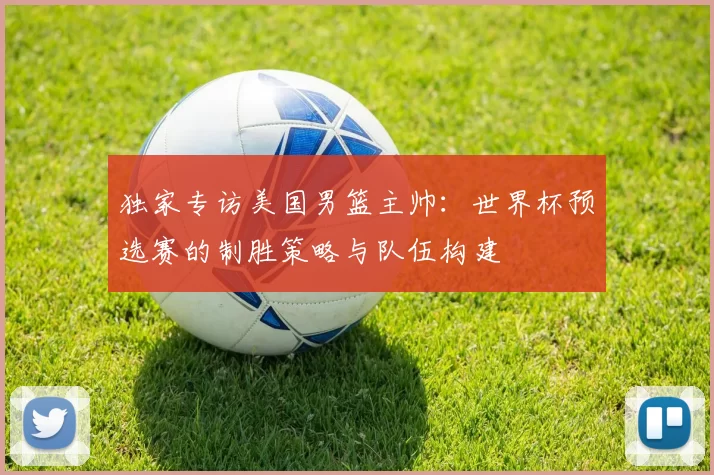 独家专访美国男篮主帅：世界杯预选赛的制胜策略与队伍构建