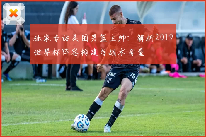 独家专访美国男篮主帅：解析2019世界杯阵容构建与战术考量