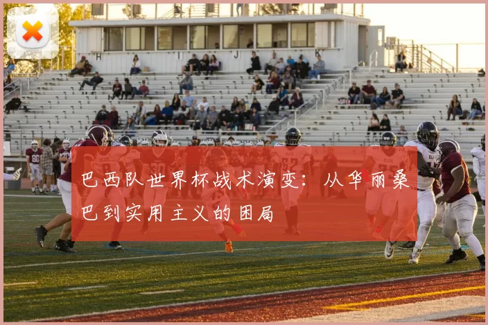 巴西队世界杯战术演变:从华丽桑巴到实用主义的困局
