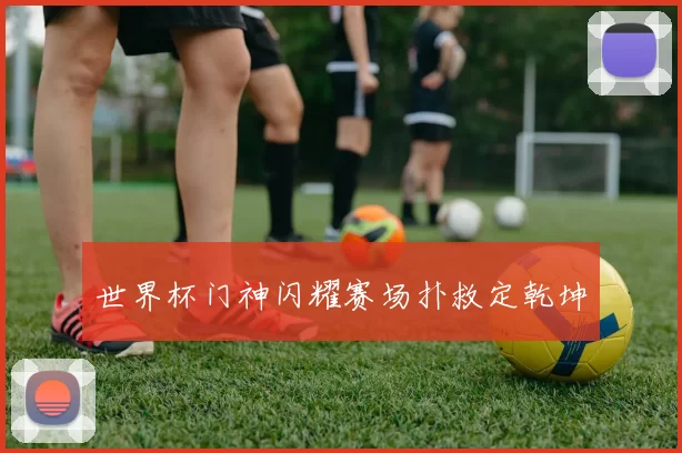 世界杯门神闪耀赛场扑救定乾坤