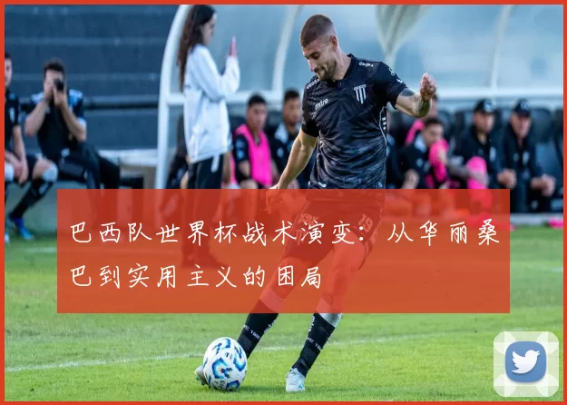 巴西队世界杯战术演变：从华丽桑巴到实用主义的困局