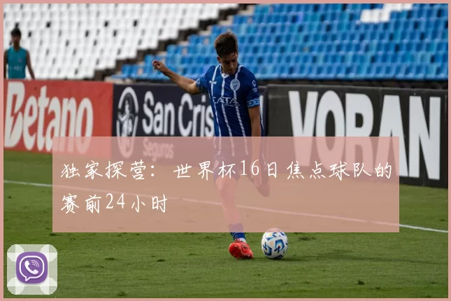 独家探营:世界杯16日焦点球队的赛前24小时