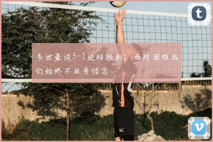 韦世豪谈5-1逆转胜利:面对困难我们始终不放弃信念