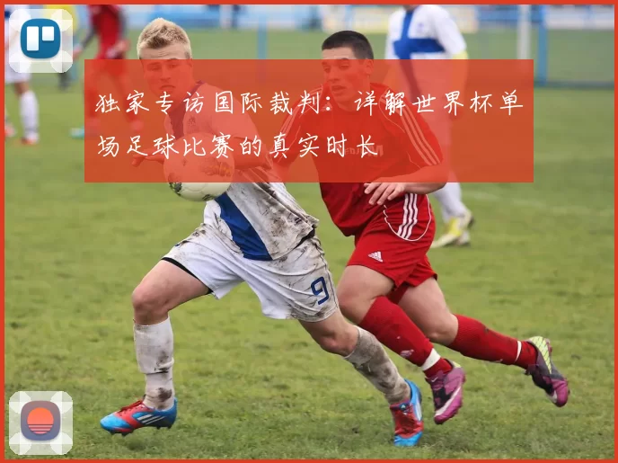 独家专访国际裁判:详解世界杯单场足球比赛的真实时长