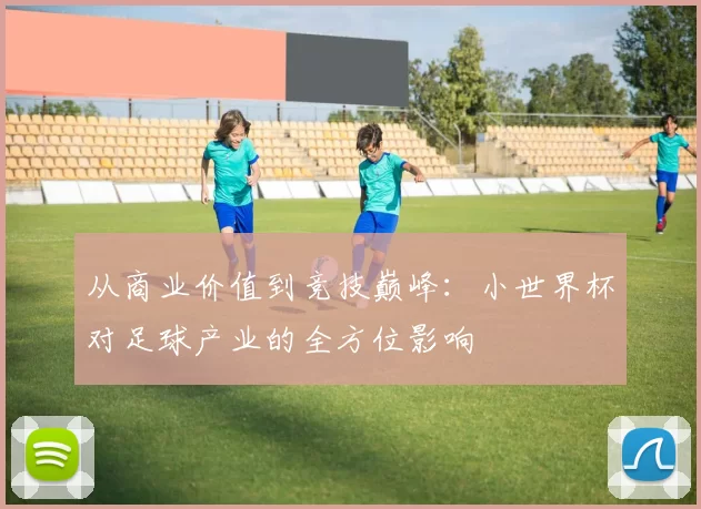 从商业价值到竞技巅峰:小世界杯对足球产业的全方位影响