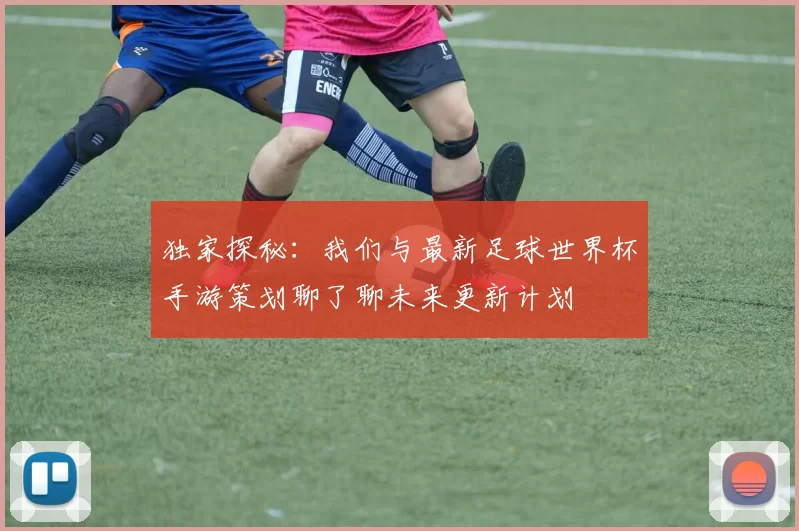 独家探秘:我们与最新足球世界杯手游策划聊了聊未来更新计划