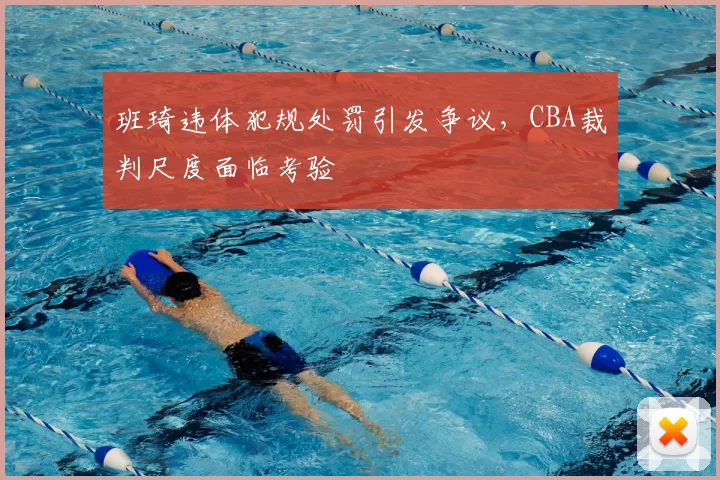 班琦违体犯规处罚引发争议,CBA裁判尺度面临考验