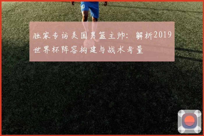 独家专访美国男篮主帅:解析2019世界杯阵容构建与战术考量