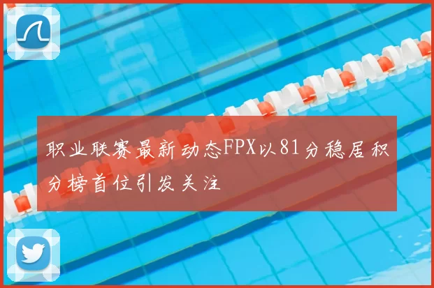 职业联赛最新动态FPX以81分稳居积分榜首位引发关注