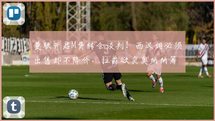 曼联开启M费转会谈判!西汉姆必须出售却不降价,拉爵欲卖奥纳纳筹钱_中场球员_欧冠_国米