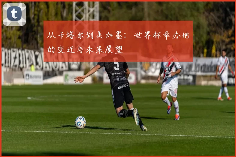 从卡塔尔到美加墨:世界杯举办地的变迁与未来展望