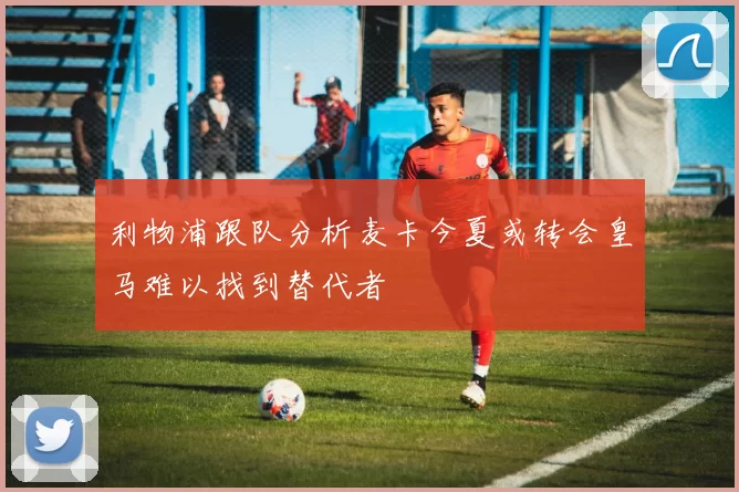 利物浦跟队分析麦卡今夏或转会皇马难以找到替代者