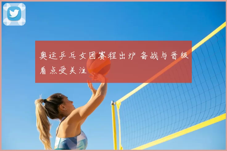 奥运乒乓女团赛程出炉 备战与晋级看点受关注