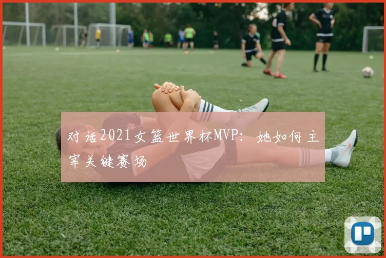对话2021女篮世界杯MVP:她如何主宰关键赛场