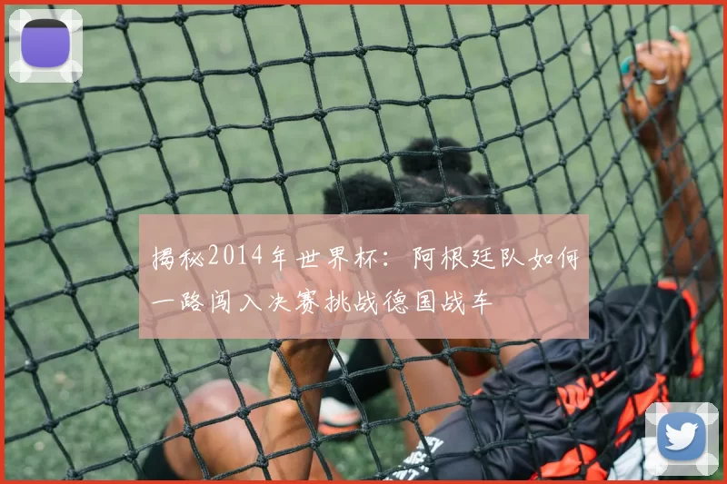 揭秘2014年世界杯:阿根廷队如何一路闯入决赛挑战德国战车