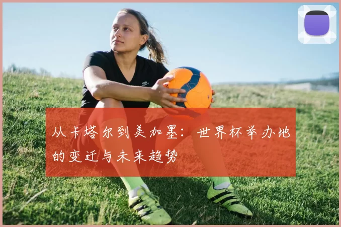 从卡塔尔到美加墨：世界杯举办地的变迁与未来趋势