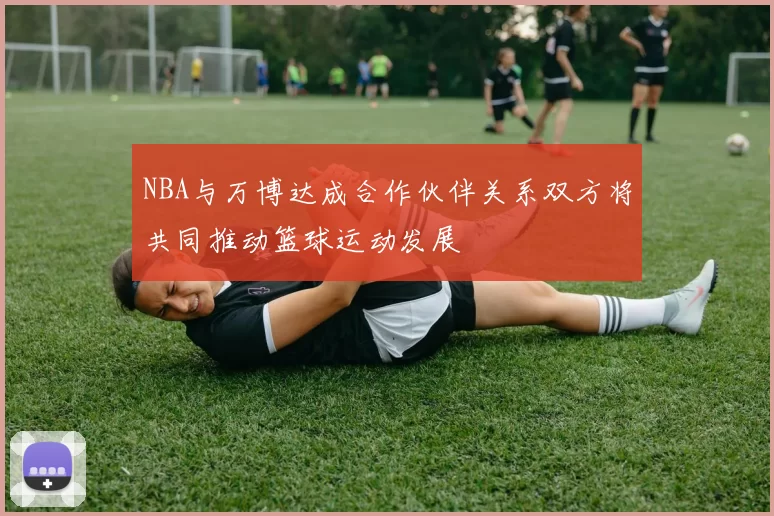 NBA与万博达成合作伙伴关系双方将共同推动篮球运动发展