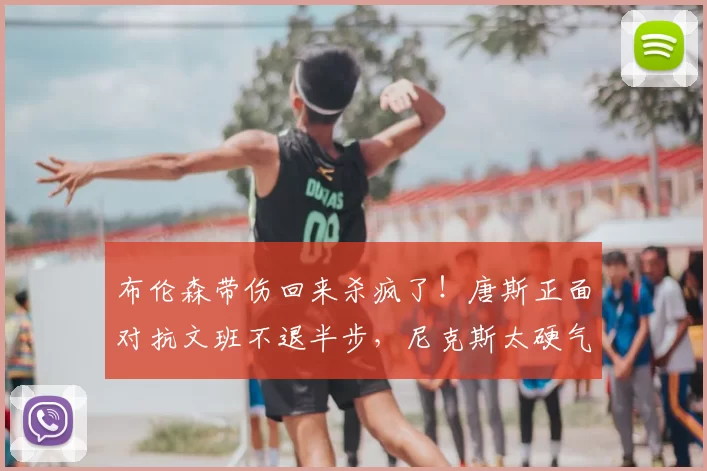 布伦森带伤回来杀疯了!唐斯正面对抗文班不退半步,尼克斯太硬气