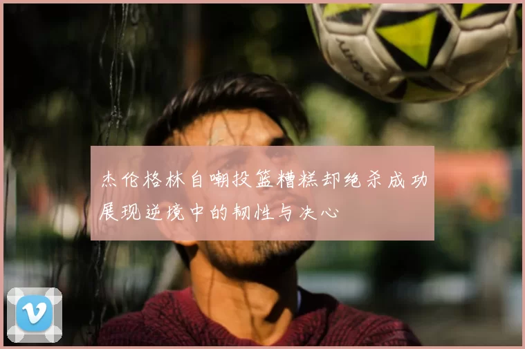 杰伦格林自嘲投篮糟糕却绝杀成功展现逆境中的韧性与决心